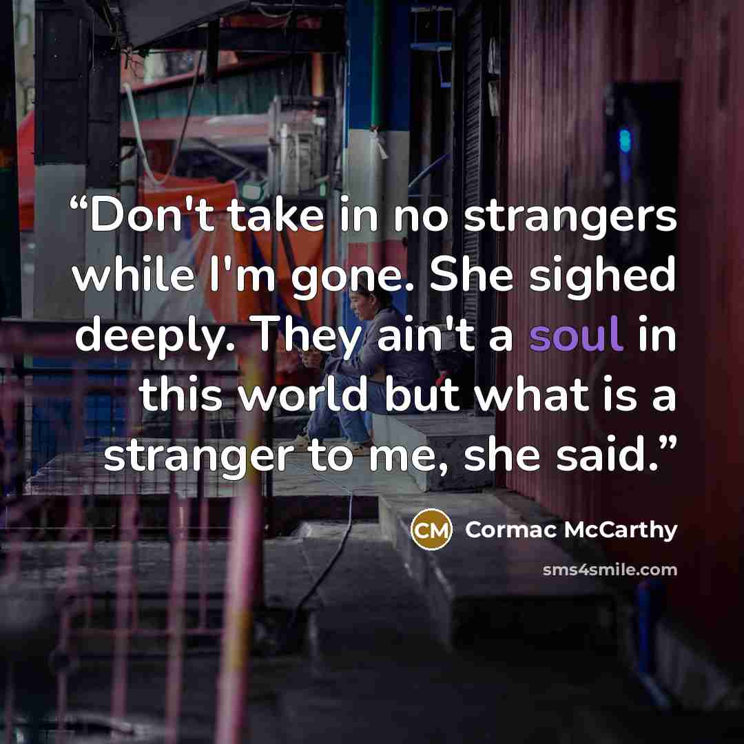 “Don't take in no strangers while I'm gone. She sighed deeply. They ain't a soul in this world but what is a stranger to me, she said.” quote by Cormac McCarthy