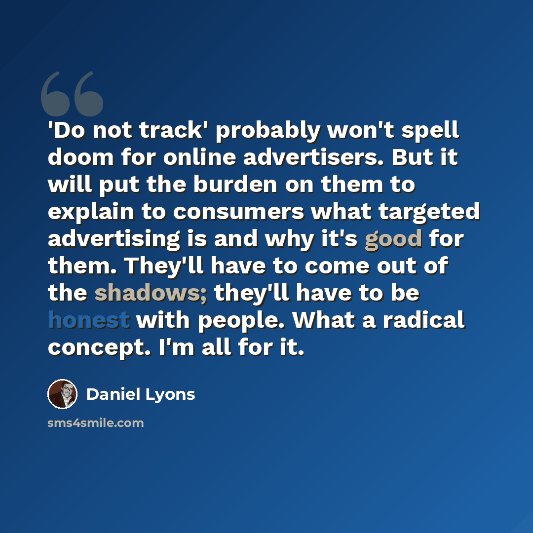 “'Do not track' probably won't spell doom for online advertisers. But it will put the burden on them to explain to consumers what targeted advertising is and why it's good for them. They'll have to come out of the shadows; they'll have to be honest with people. What a radical concept. I'm all for it.” quote by Daniel Lyons