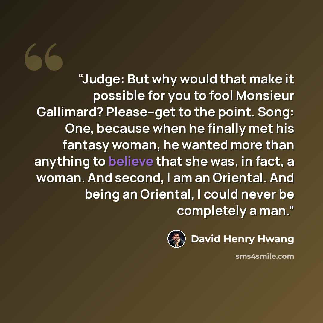 “Judge: But why would that make it possible for you to fool Monsieur Gallimard? Please--get to the point. Song: One, because when he finally met his fantasy woman, he wanted more than anything to believe that she was, in fact, a woman. And second, I am an Oriental. And being an Oriental, I could…” quote by David Henry Hwang