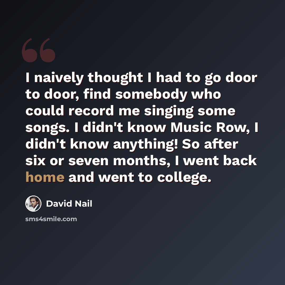 “I naively thought I had to go door to door, find somebody who could record me singing some songs. I didn't know Music Row, I didn't know anything! So after six or seven months, I went back home and went to college.” quote by David Nail