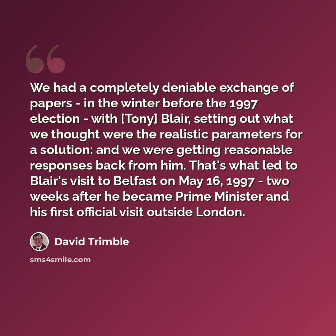 “We had a completely deniable exchange of papers - in the winter before the 1997 election - with [Tony] Blair, setting out what we thought were the realistic parameters for a solution: and we were getting reasonable responses back from him. That's what led to Blair's visit to Belfast on May 16…” quote by David Trimble