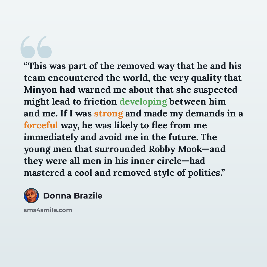 “This was part of the removed way that he and his team encountered the world, the very quality that Minyon had warned me about that she suspected might lead to friction developing between him and me. If I was strong and made my demands in a forceful way, he was likely to flee from me immediately…” quote by Donna Brazile