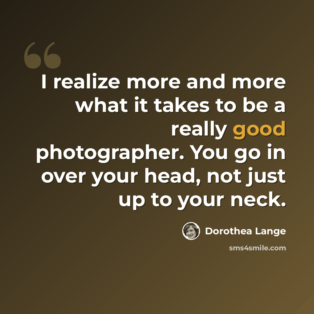 “I realize more and more what it takes to be a really good photographer. You go in over your head, not just up to your neck.” quote by Dorothea Lange