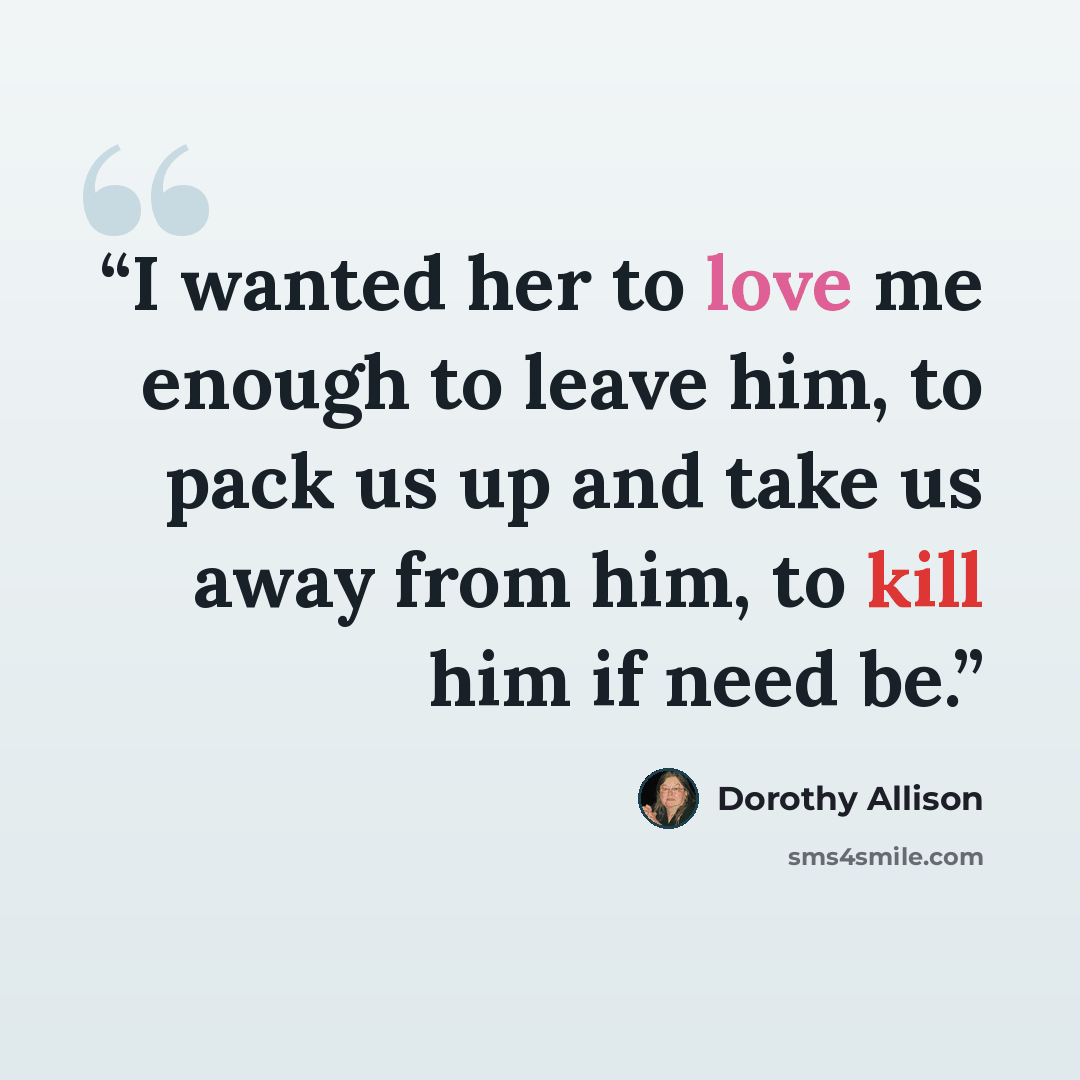 “I wanted her to love me enough to leave him, to pack us up and take us away from him, to kill him if need be.” quote by Dorothy Allison