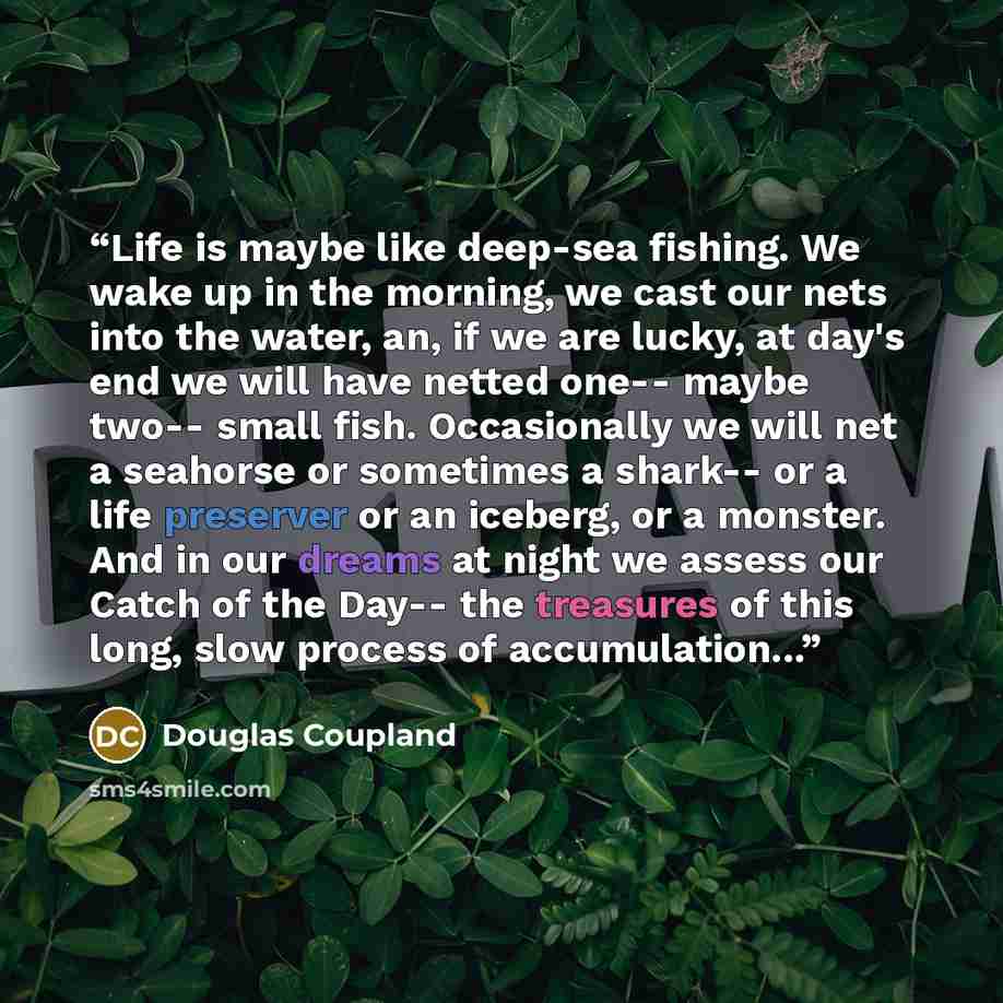 “Life is maybe like deep-sea fishing. We wake up in the morning, we cast our nets into the water, an, if we are lucky, at day's end we will have netted one-- maybe two-- small fish. Occasionally we will net a seahorse or sometimes a shark-- or a life preserver or an iceberg, or a monster. And in…” quote by Douglas Coupland