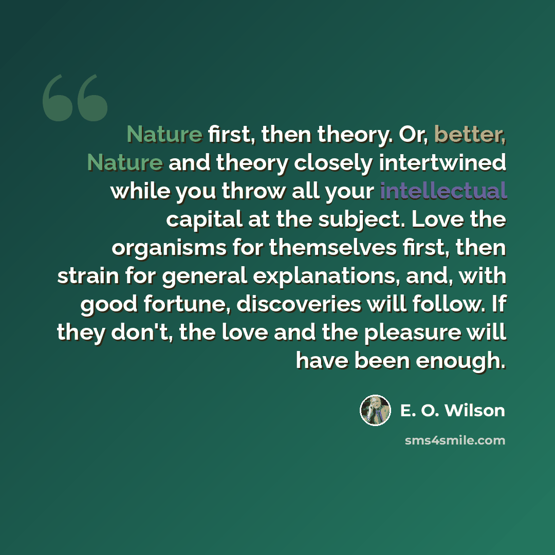 “Nature first, then theory. Or, better, Nature and theory closely intertwined while you throw all your intellectual capital at the subject. Love the organisms for themselves first, then strain for general explanations, and, with good fortune, discoveries will follow. If they don't, the love and the…” quote by E. O. Wilson