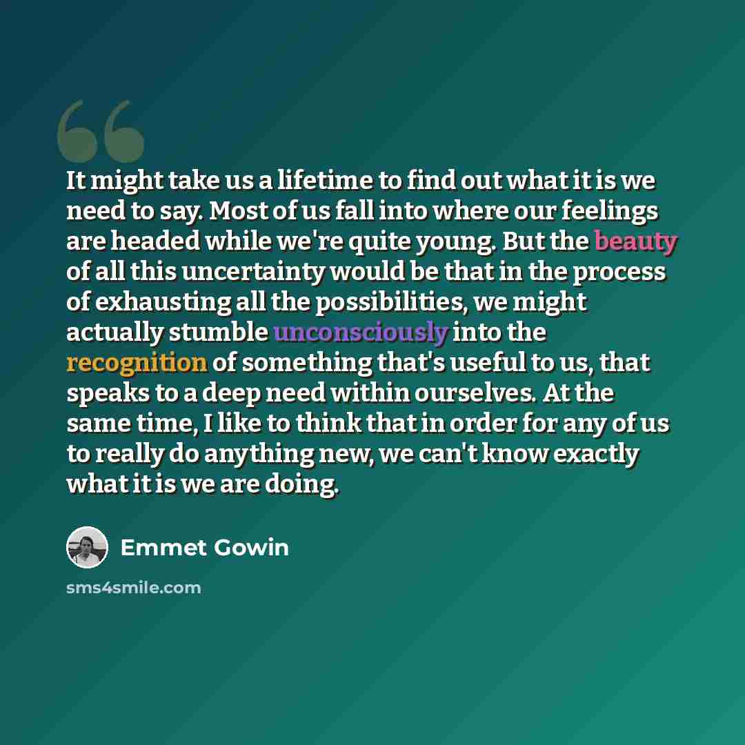 “It might take us a lifetime to find out what it is we need to say. Most of us fall into where our feelings are headed while we're quite young. But the beauty of all this uncertainty would be that in the process of exhausting all the possibilities, we might actually stumble unconsciously into the…” quote by Emmet Gowin