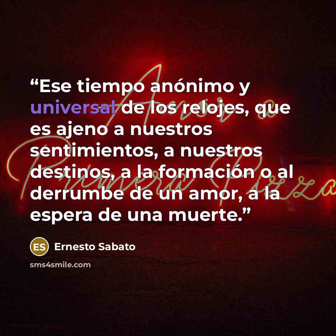“Ese tiempo anónimo y universal de los relojes, que es ajeno a nuestros sentimientos, a nuestros destinos, a la formación o al derrumbe de un amor, a la espera de una muerte.” quote by Ernesto Sabato