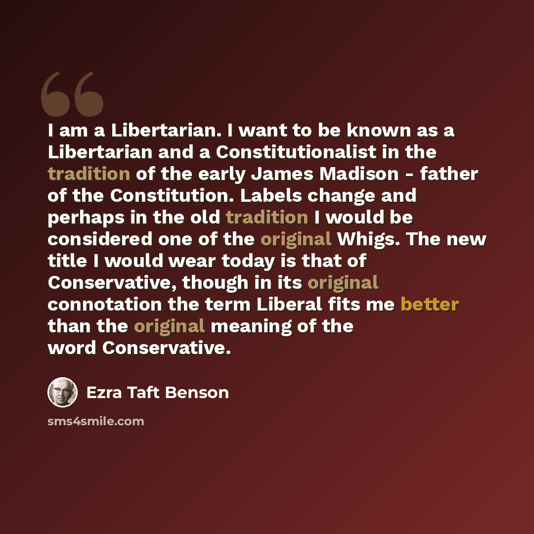 “I am a Libertarian. I want to be known as a Libertarian and a Constitutionalist in the tradition of the early James Madison - father of the Constitution. Labels change and perhaps in the old tradition I would be considered one of the original Whigs. The new title I would wear today is that of…” quote by Ezra Taft Benson