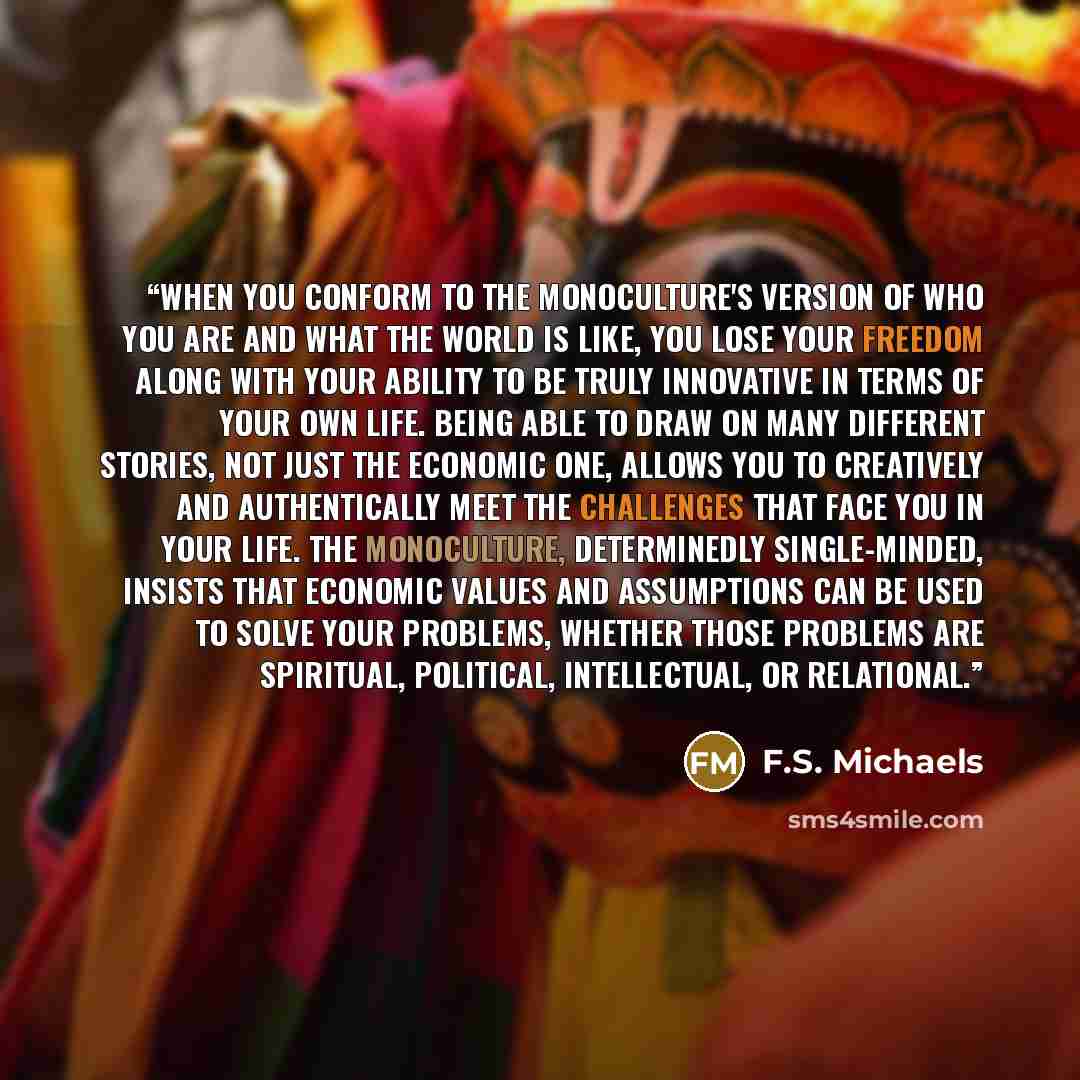 “When you conform to the monoculture's version of who you are and what the world is like, you lose your freedom along with your ability to be truly innovative in terms of your own life. Being able to draw on many different stories, not just the economic one, allows you to creatively and…” quote by F.S. Michaels