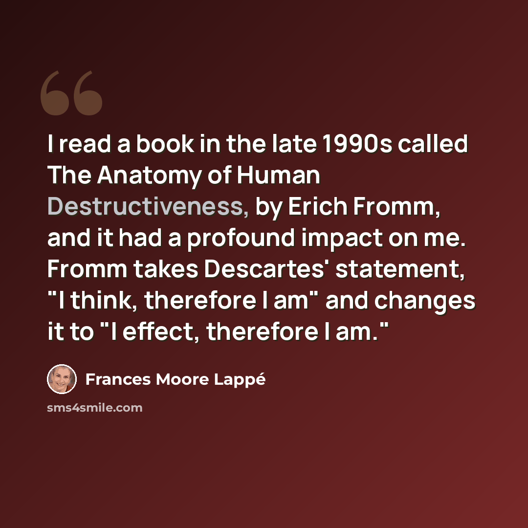 “I read a book in the late 1990s called The Anatomy of Human Destructiveness, by Erich Fromm, and it had a profound impact on me. Fromm takes Descartes' statement, "I think, therefore I am" and changes it to "I effect, therefore I am."” quote by Frances Moore Lappé