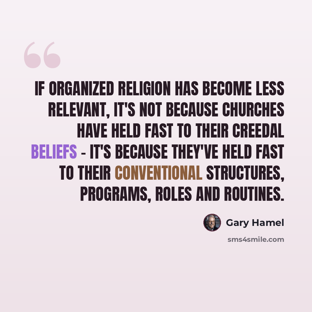 “If organized religion has become less relevant, it's not because churches have held fast to their creedal beliefs - it's because they've held fast to their conventional structures, programs, roles and routines.” quote by Gary Hamel