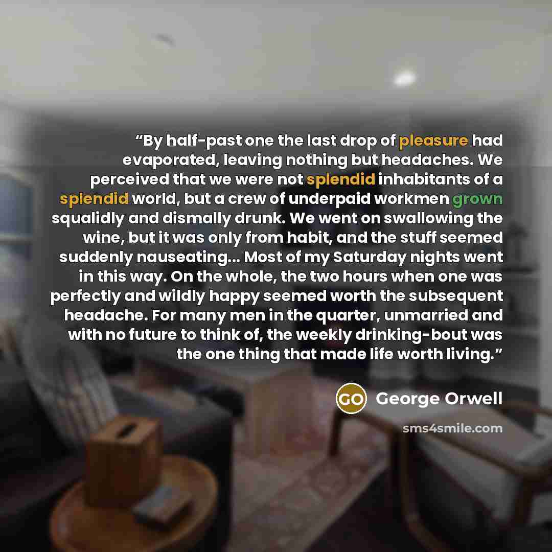 “By half-past one the last drop of pleasure had evaporated, leaving nothing but headaches. We perceived that we were not splendid inhabitants of a splendid world, but a crew of underpaid workmen grown squalidly and dismally drunk. We went on swallowing the wine, but it was only from habit, and the…” quote by George Orwell