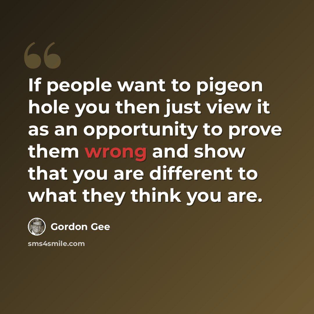 “If people want to pigeon hole you then just view it as an opportunity to prove them wrong and show that you are different to what they think you are.” quote by Gordon Gee