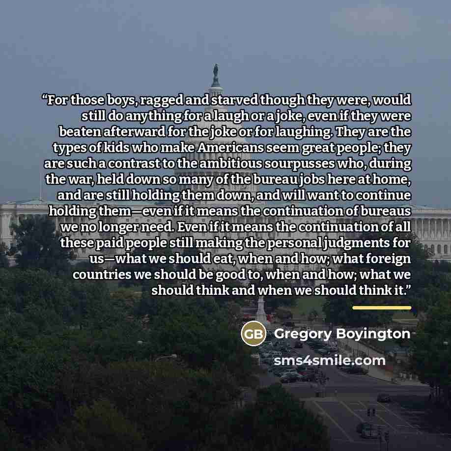 “For those boys, ragged and starved though they were, would still do anything for a laugh or a joke, even if they were beaten afterward for the joke or for laughing. They are the types of kids who make Americans seem great people; they are such a contrast to the ambitious sourpusses who, during the…” quote by Gregory Boyington