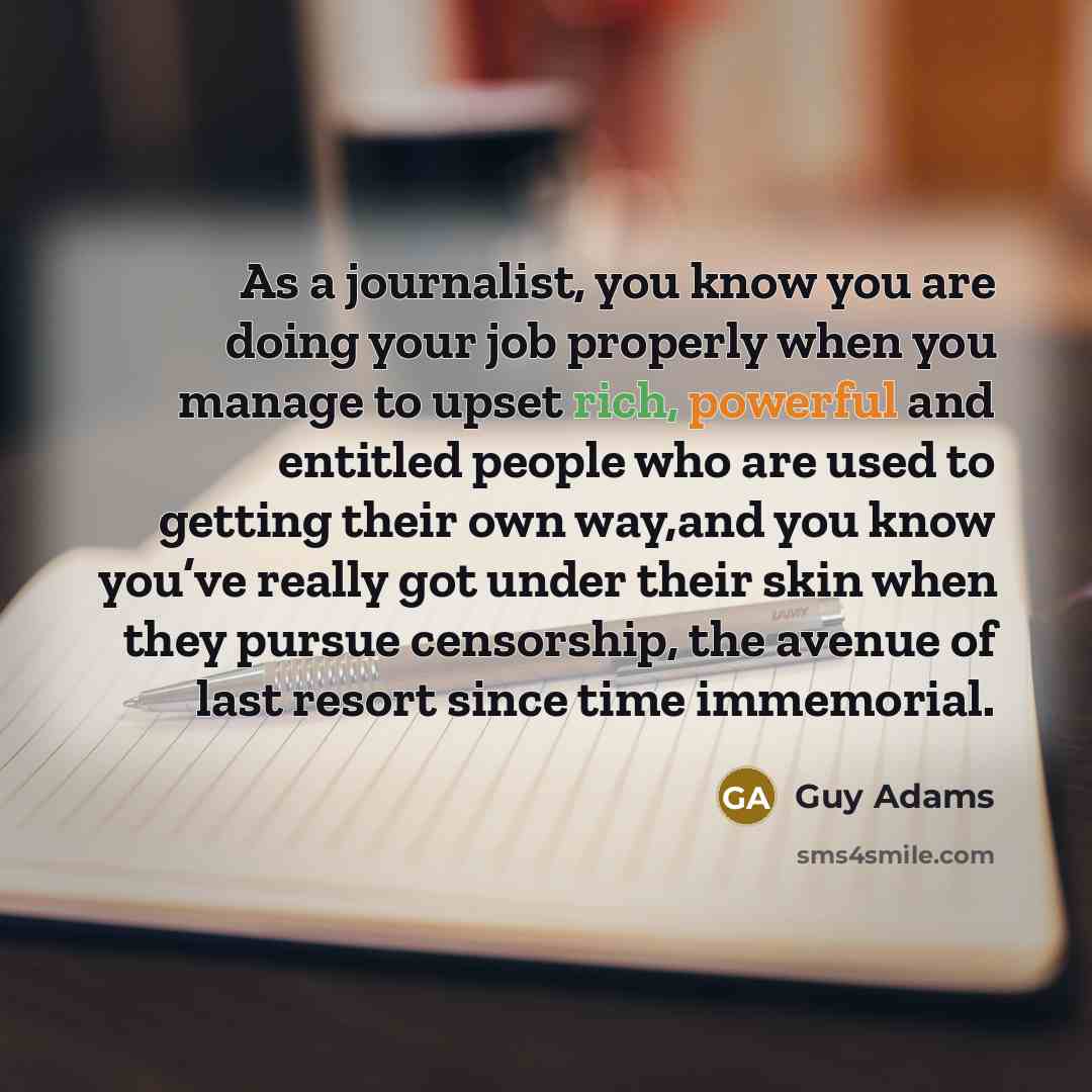 “As a journalist, you know you are doing your job properly when you manage to upset rich, powerful and entitled people who are used to getting their own way,and you know you’ve really got under their skin when they pursue censorship, the avenue of last resort since time immemorial.” quote by Guy Adams