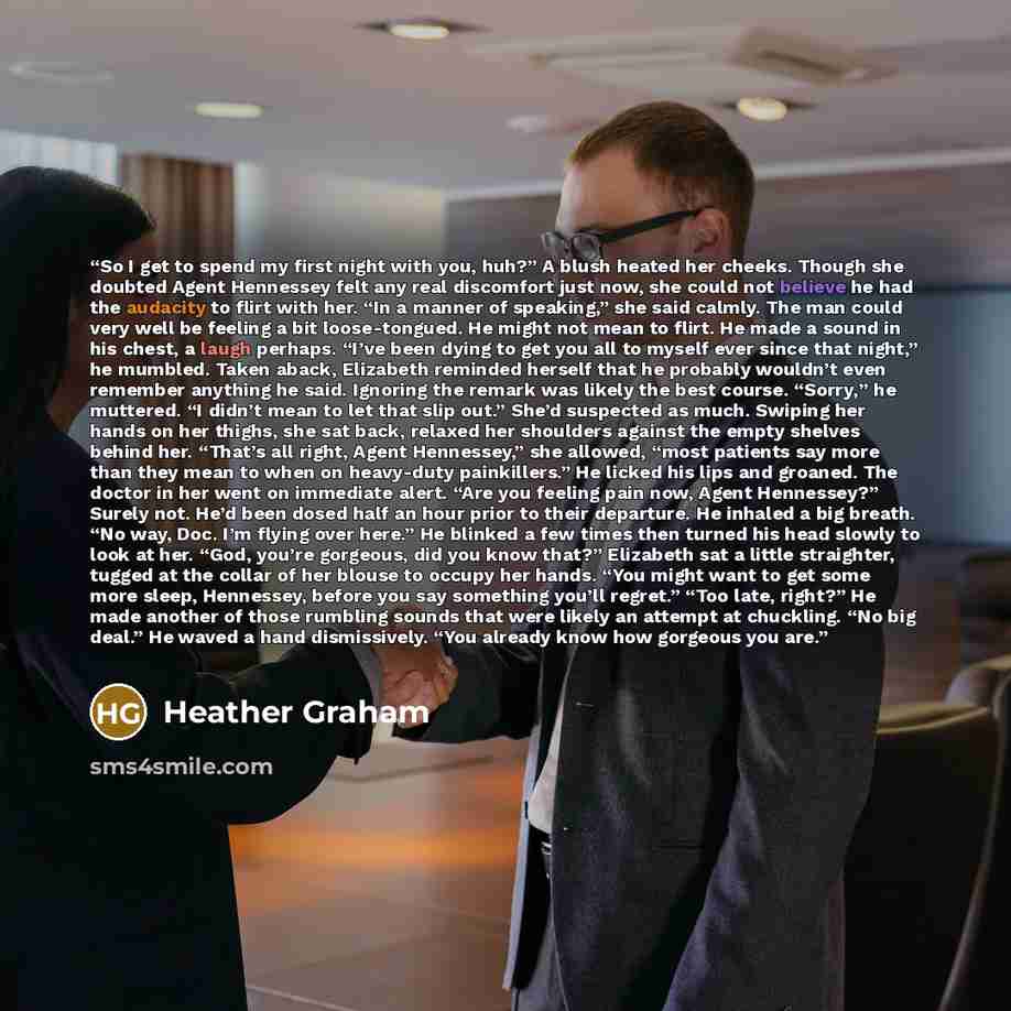 “So I get to spend my first night with you, huh?” A blush heated her cheeks. Though she doubted Agent Hennessey felt any real discomfort just now, she could not believe he had the audacity to flirt with her. “In a manner of speaking,” she said calmly. The man could very well be feeling a bit…” quote by Heather Graham