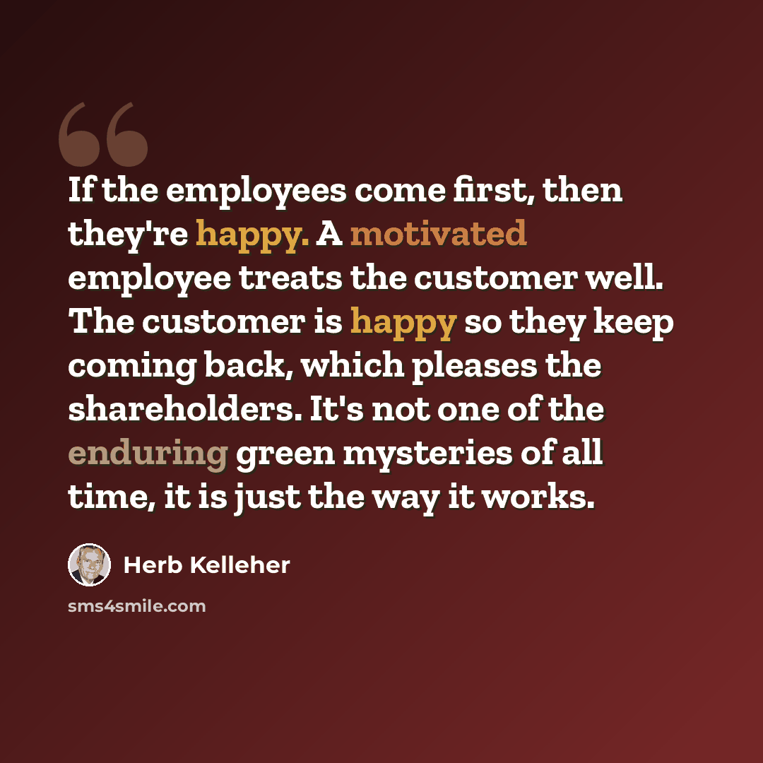“If the employees come first, then they're happy. A motivated employee treats the customer well. The customer is happy so they keep coming back, which pleases the shareholders. It's not one of the enduring green mysteries of all time, it is just the way it works.” quote by Herb Kelleher