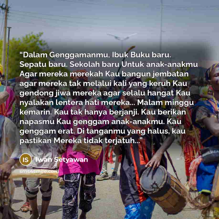 “Dalam Genggamanmu, Ibuk Buku baru. Sepatu baru. Sekolah baru Untuk anak-anakmu Agar mereka merekah Kau bangun jembatan agar mereka tak melalui kali yang keruh Kau gendong jiwa mereka agar selalu hangat Kau nyalakan lentera hati mereka... Malam minggu kemarin. Kau tak hanya berjanji. Kau berikan…” quote by Iwan Setyawan