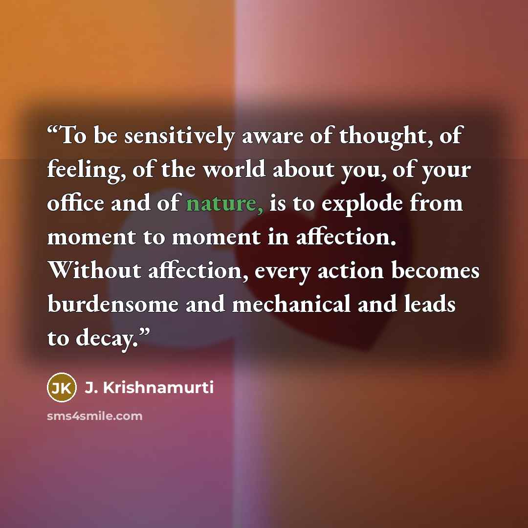 “To be sensitively aware of thought, of feeling, of the world about you, of your office and of nature, is to explode from moment to moment in affection. Without affection, every action becomes burdensome and mechanical and leads to decay.” quote by J. Krishnamurti