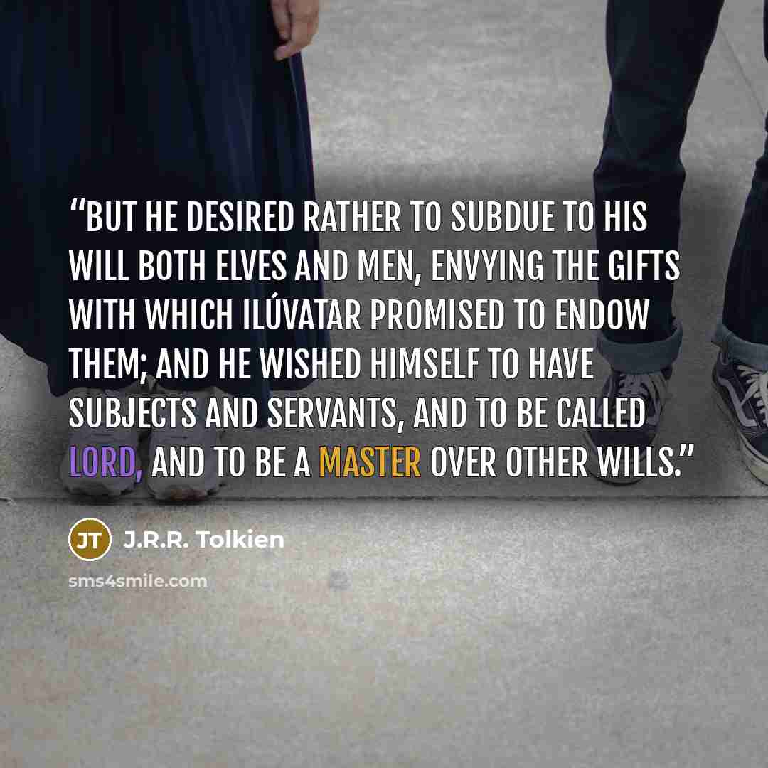 “But he desired rather to subdue to his will both Elves and Men, envying the gifts with which Ilúvatar promised to endow them; and he wished himself to have subjects and servants, and to be called Lord, and to be a master over other wills.” quote by J.R.R. Tolkien