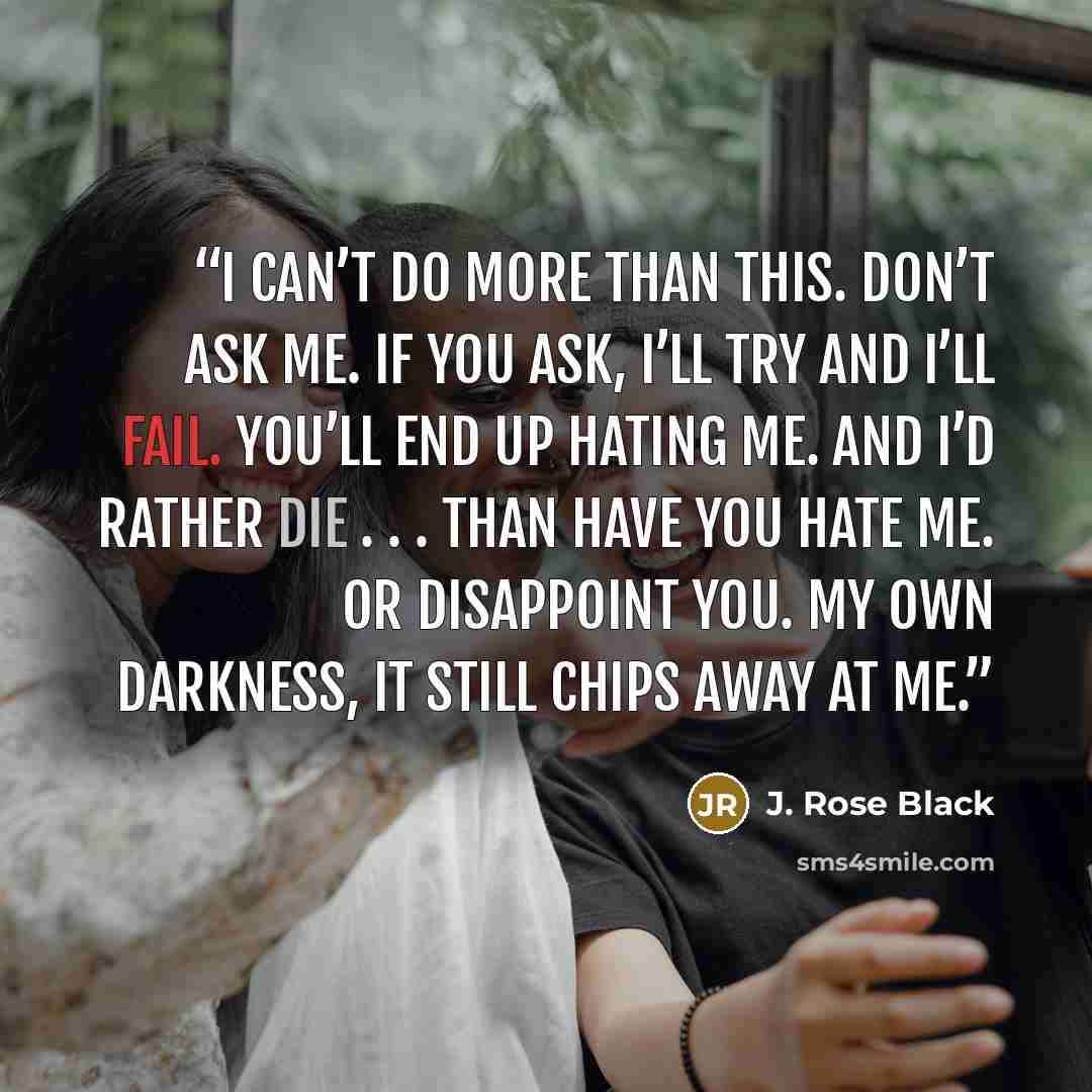 “I can’t do more than this. Don’t ask me. If you ask, I’ll try and I’ll fail. You’ll end up hating me. And I’d rather die . . . than have you hate me. Or disappoint you. My own darkness, it still chips away at me.” quote by J. Rose Black