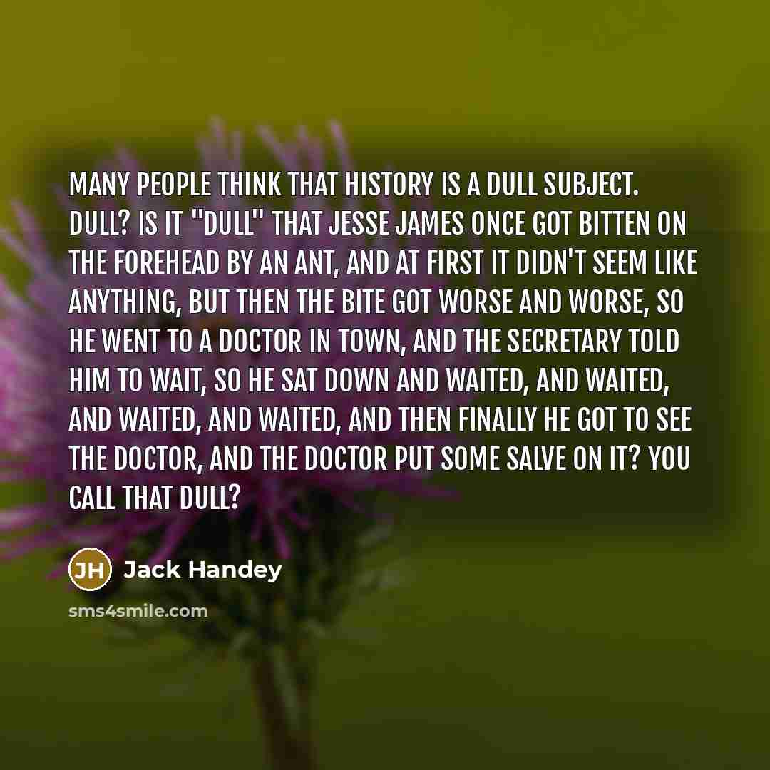 “Many people think that history is a dull subject. Dull? Is it "dull" that Jesse James once got bitten on the forehead by an ant, and at first it didn't seem like anything, but then the bite got worse and worse, so he went to a doctor in town, and the secretary told him to wait, so he sat down and…” quote by Jack Handey