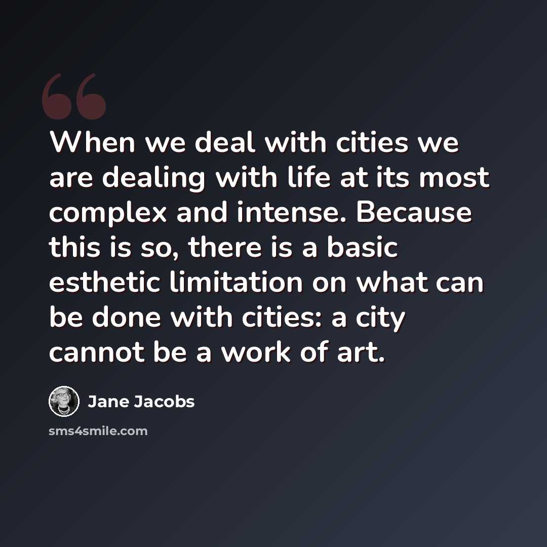 “When we deal with cities we are dealing with life at its most complex and intense. Because this is so, there is a basic esthetic limitation on what can be done with cities: a city cannot be a work of art.” quote by Jane Jacobs