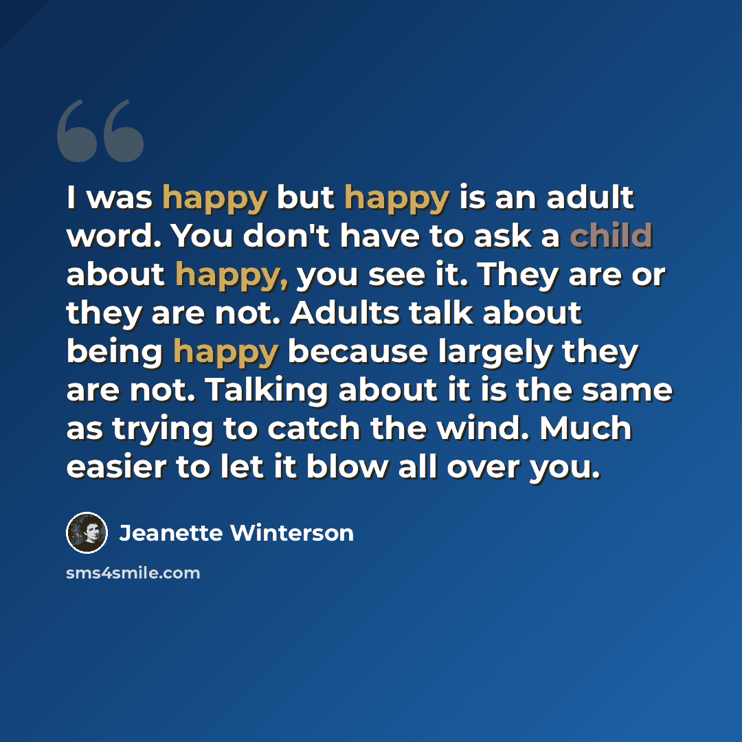 “I was happy but happy is an adult word. You don't have to ask a child about happy, you see it. They are or they are not. Adults talk about being happy because largely they are not. Talking about it is the same as trying to catch the wind. Much easier to let it blow all over you.” quote by Jeanette Winterson