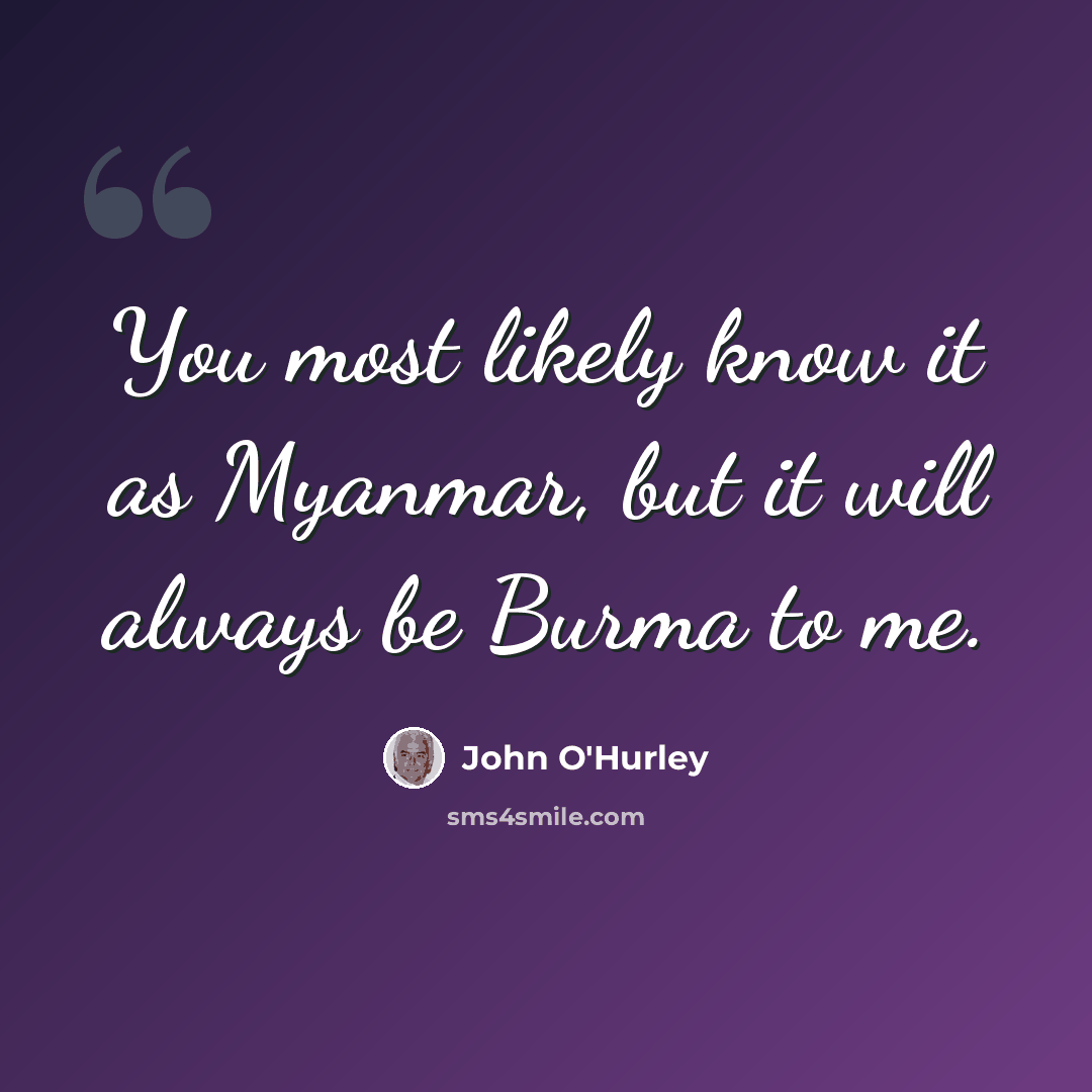“You most likely know it as Myanmar, but it will always be Burma to me.” quote by John O'Hurley