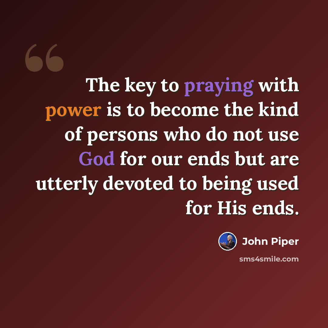 “The key to praying with power is to become the kind of persons who do not use God for our ends but are utterly devoted to being used for His ends.” quote by John Piper