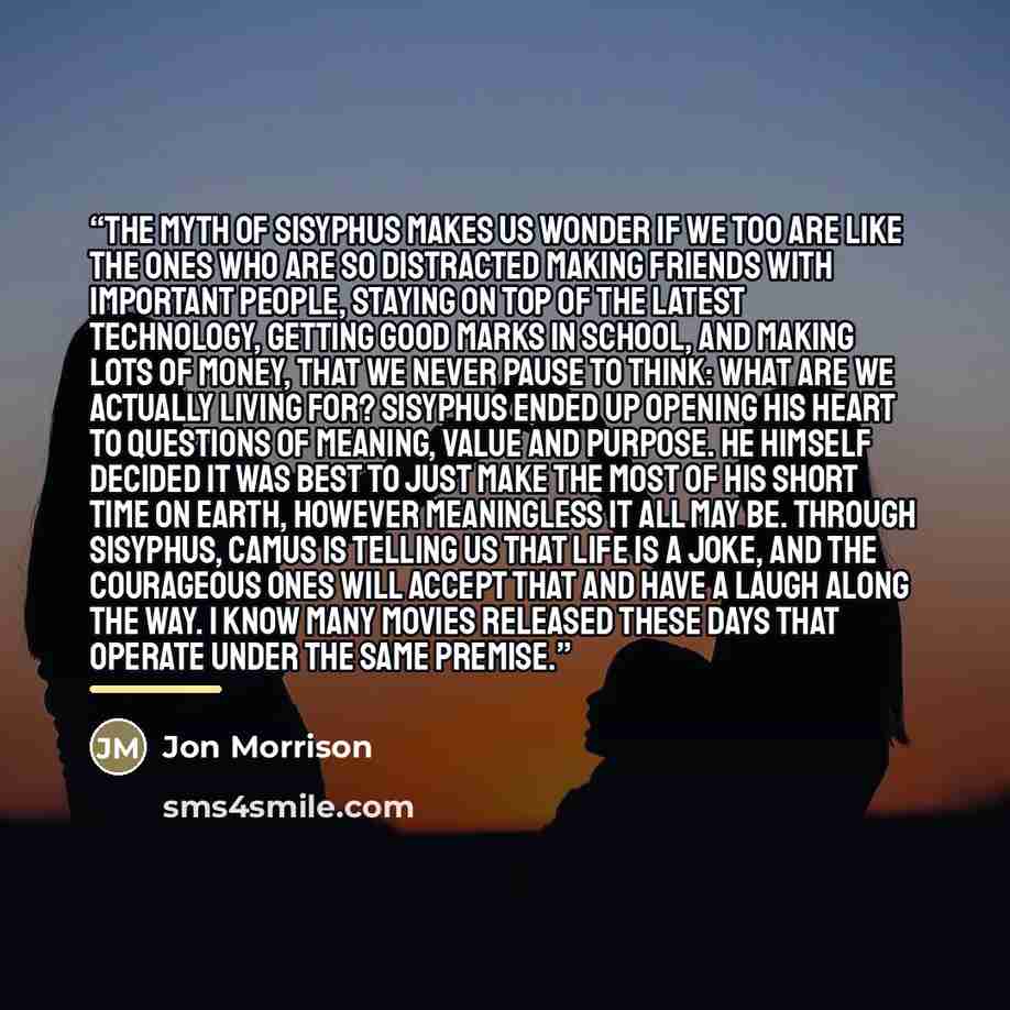 “The Myth of Sisyphus makes us wonder if we too are like the ones who are so distracted making friends with important people, staying on top of the latest technology, getting good marks in school, and making lots of money, that we never pause to think: What are we actually living for? Sisyphus…” quote by Jon Morrison