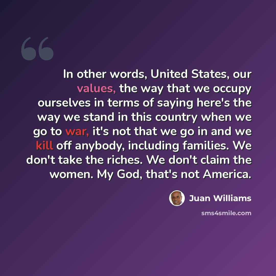 “In other words, United States, our values, the way that we occupy ourselves in terms of saying here's the way we stand in this country when we go to war, it's not that we go in and we kill off anybody, including families. We don't take the riches. We don't claim the women. My God, that's not…” quote by Juan Williams