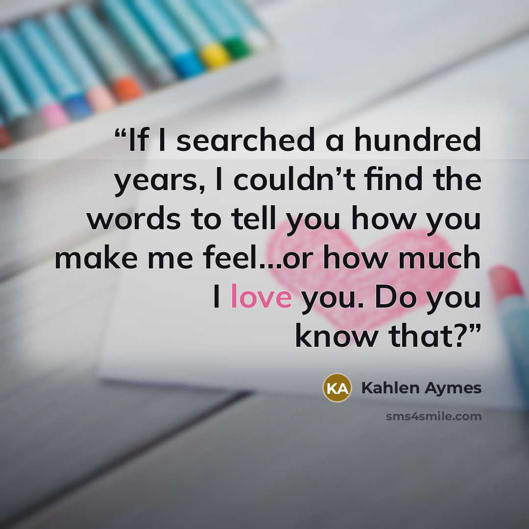 “If I searched a hundred years, I couldn’t find the words to tell you how you make me feel…or how much I love you. Do you know that?” quote by Kahlen Aymes