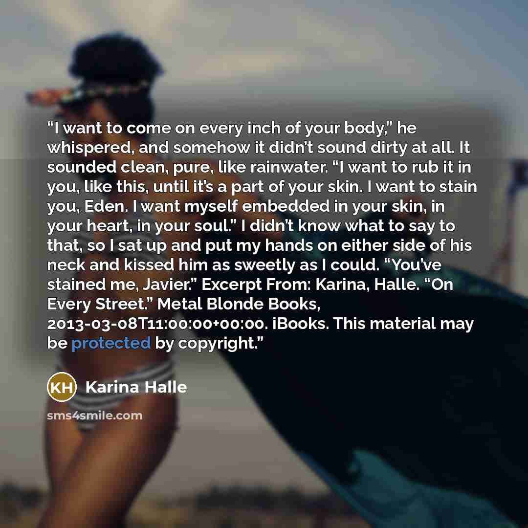 “I want to come on every inch of your body,” he whispered, and somehow it didn’t sound dirty at all. It sounded clean, pure, like rainwater. “I want to rub it in you, like this, until it’s a part of your skin. I want to stain you, Eden. I want myself embedded in your skin, in your heart, in your…” quote by Karina Halle