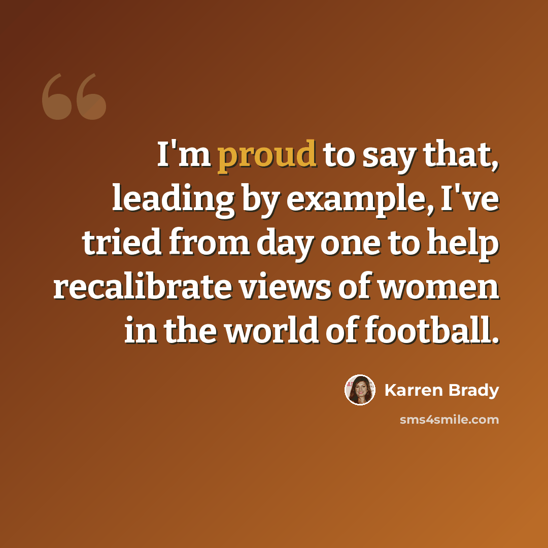 “I'm proud to say that, leading by example, I've tried from day one to help recalibrate views of women in the world of football.” quote by Karren Brady