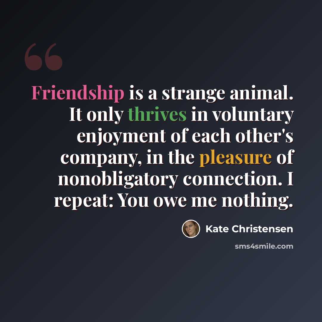 “Friendship is a strange animal. It only thrives in voluntary enjoyment of each other's company, in the pleasure of nonobligatory connection. I repeat: You owe me nothing.” quote by Kate Christensen