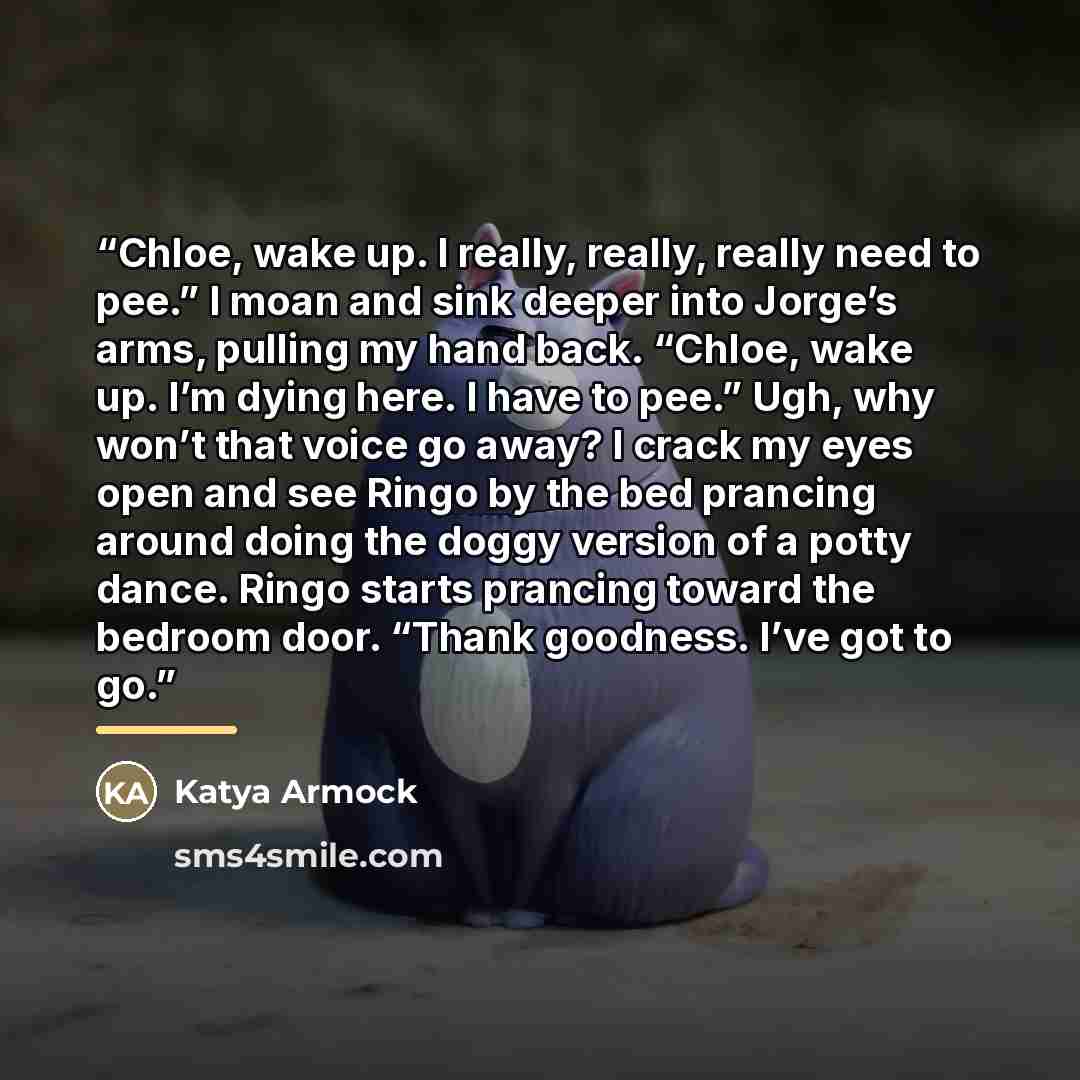 “Chloe, wake up. I really, really, really need to pee.” I moan and sink deeper into Jorge’s arms, pulling my hand back. “Chloe, wake up. I’m dying here. I have to pee.” Ugh, why won’t that voice go away? I crack my eyes open and see Ringo by the bed prancing around doing the doggy version of a…” quote by Katya Armock
