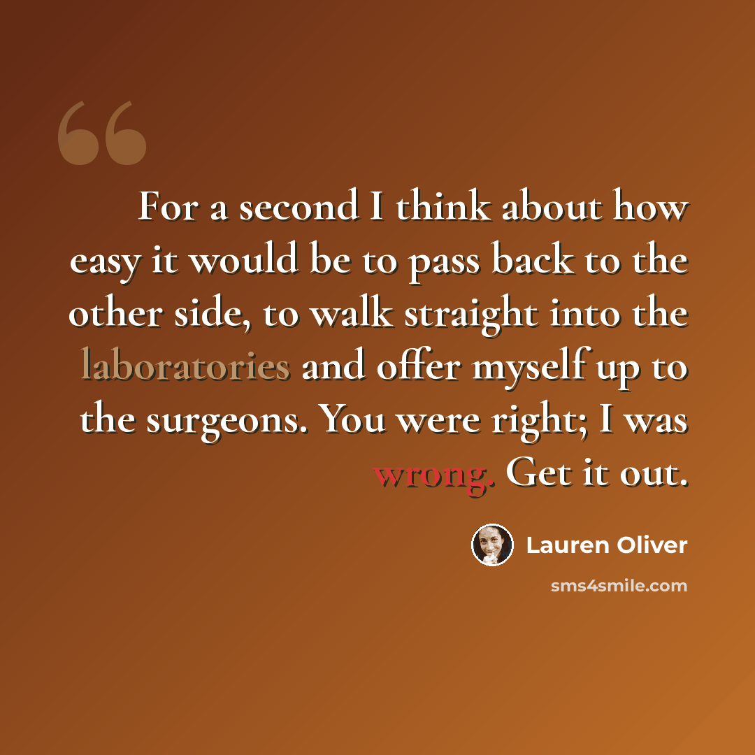 “For a second I think about how easy it would be to pass back to the other side, to walk straight into the laboratories and offer myself up to the surgeons. You were right; I was wrong. Get it out.” quote by Lauren Oliver