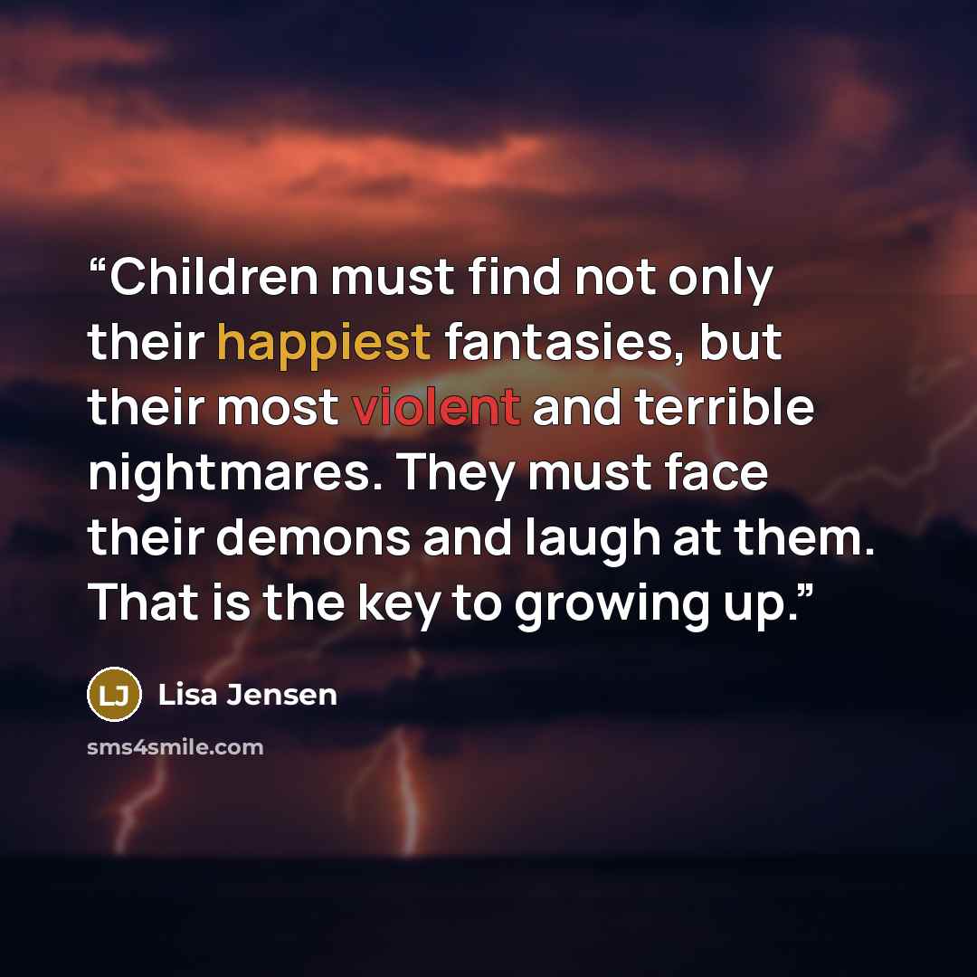 “Children must find not only their happiest fantasies, but their most violent and terrible nightmares. They must face their demons and laugh at them. That is the key to growing up.” quote by Lisa Jensen