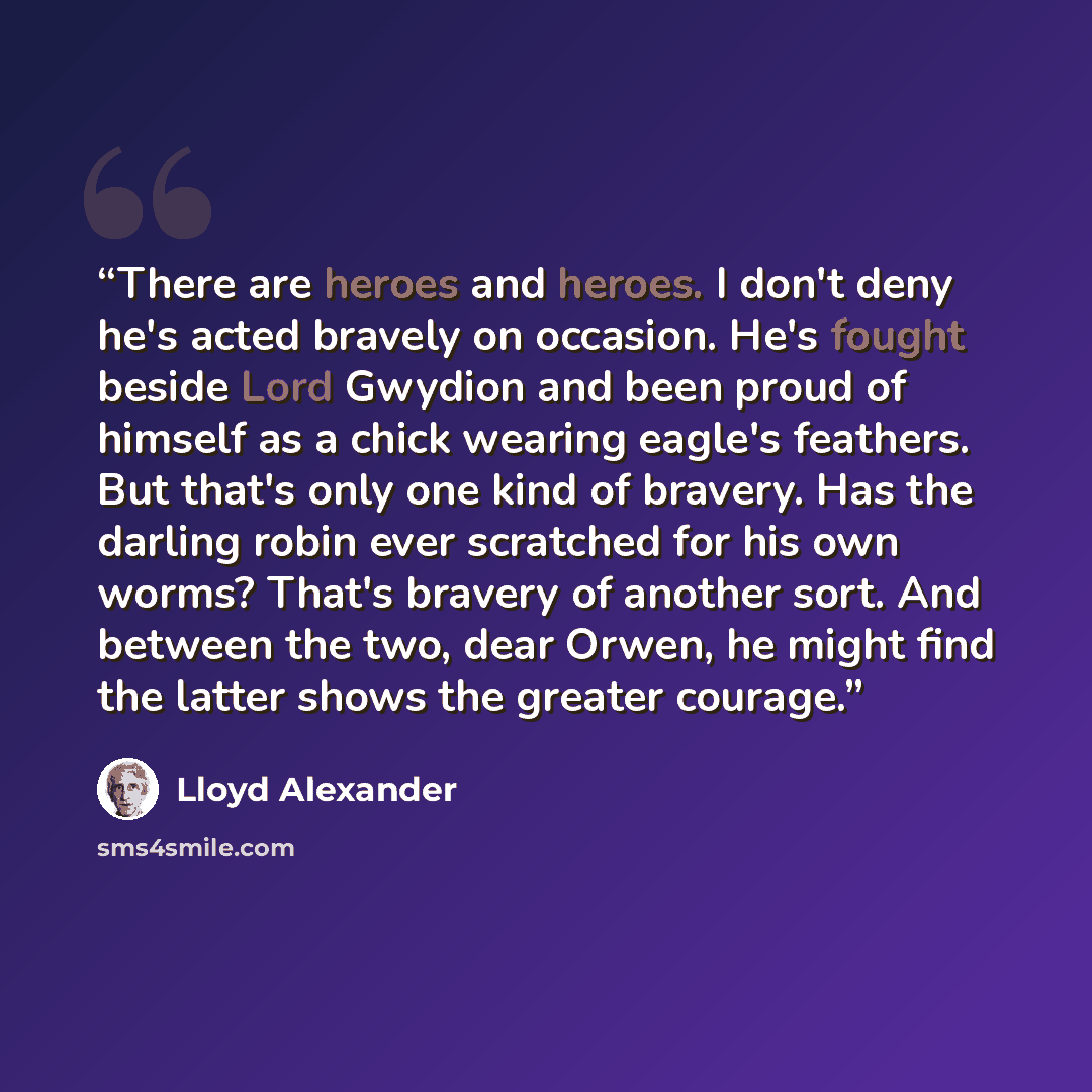 “There are heroes and heroes. I don't deny he's acted bravely on occasion. He's fought beside Lord Gwydion and been proud of himself as a chick wearing eagle's feathers. But that's only one kind of bravery. Has the darling robin ever scratched for his own worms? That's bravery of another sort. And…” quote by Lloyd Alexander