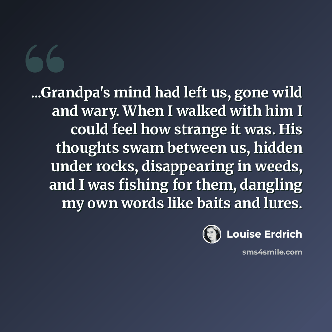 “...Grandpa's mind had left us, gone wild and wary. When I walked with him I could feel how strange it was. His thoughts swam between us, hidden under rocks, disappearing in weeds, and I was fishing for them, dangling my own words like baits and lures.” quote by Louise Erdrich