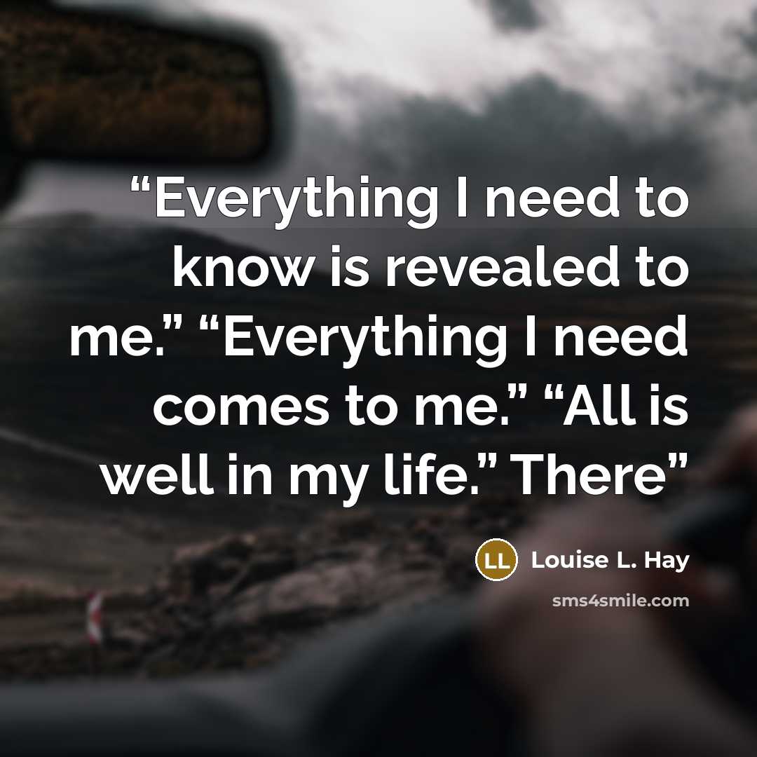 “Everything I need to know is revealed to me.” “Everything I need comes to me.” “All is well in my life.” There” quote by Louise L. Hay