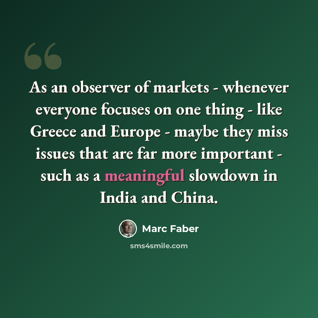 “As an observer of markets - whenever everyone focuses on one thing - like Greece and Europe - maybe they miss issues that are far more important - such as a meaningful slowdown in India and China.” quote by Marc Faber