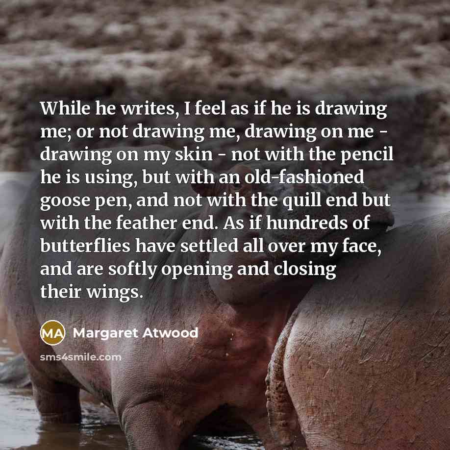 “While he writes, I feel as if he is drawing me; or not drawing me, drawing on me - drawing on my skin - not with the pencil he is using, but with an old-fashioned goose pen, and not with the quill end but with the feather end. As if hundreds of butterflies have settled all over my face, and are…” quote by Margaret Atwood