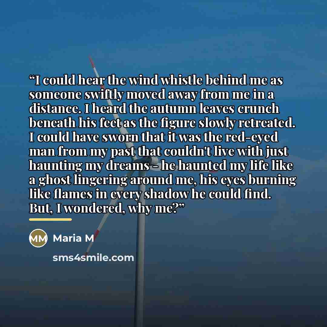 “I could hear the wind whistle behind me as someone swiftly moved away from me in a distance. I heard the autumn leaves crunch beneath his feet as the figure slowly retreated. I could have sworn that it was the red-eyed man from my past that couldn't live with just haunting my dreams - he haunted…” quote by Maria M