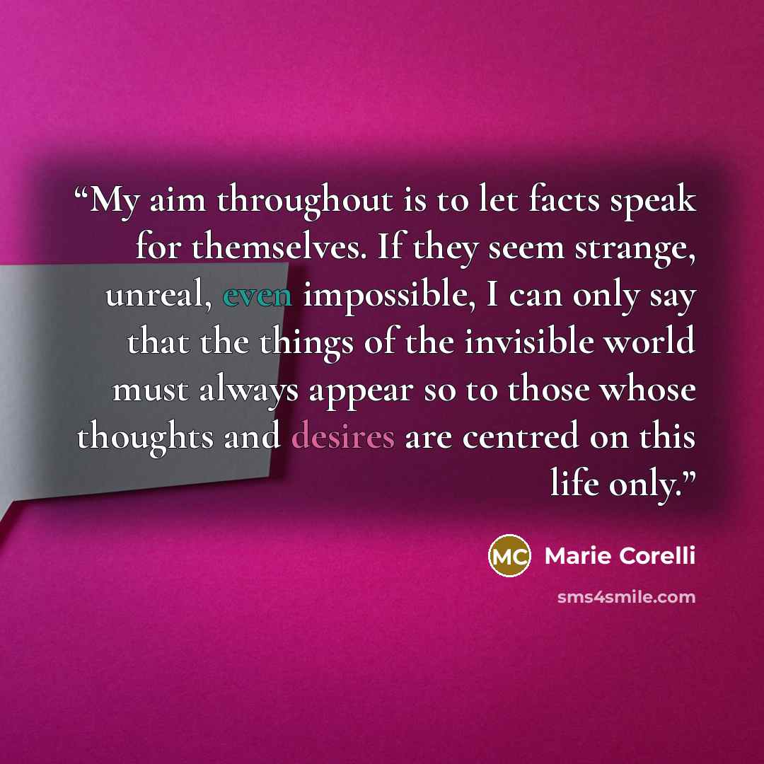 “My aim throughout is to let facts speak for themselves. If they seem strange, unreal, even impossible, I can only say that the things of the invisible world must always appear so to those whose thoughts and desires are centred on this life only.” quote by Marie Corelli