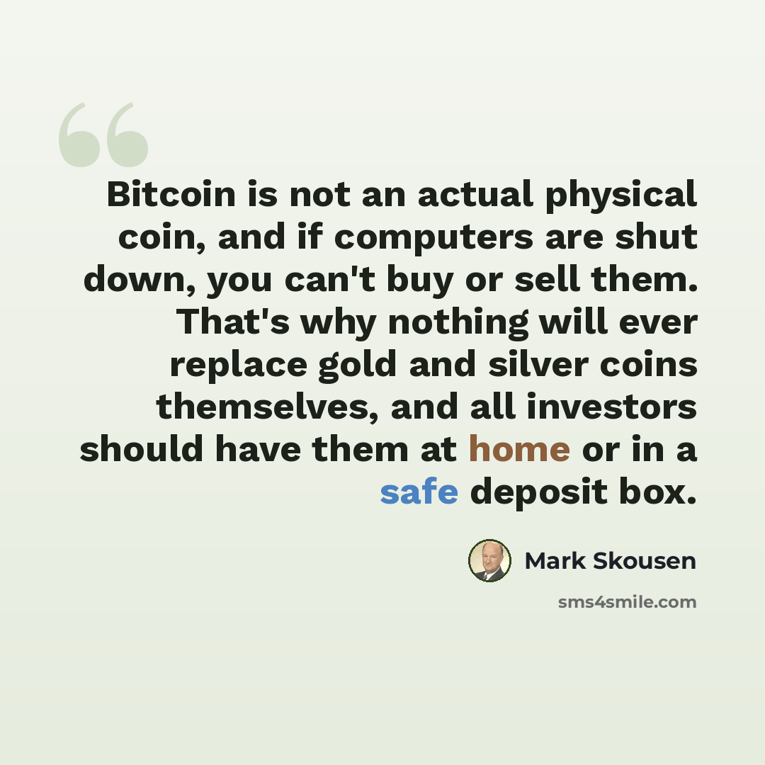 “Bitcoin is not an actual physical coin, and if computers are shut down, you can't buy or sell them. That's why nothing will ever replace gold and silver coins themselves, and all investors should have them at home or in a safe deposit box.” quote by Mark Skousen
