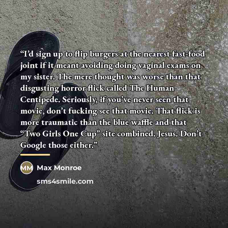 “I’d sign up to flip burgers at the nearest fast-food joint if it meant avoiding doing vaginal exams on my sister. The mere thought was worse than that disgusting horror flick called The Human Centipede. Seriously, if you’ve never seen that movie, don’t fucking see that movie. That flick is more…” quote by Max Monroe