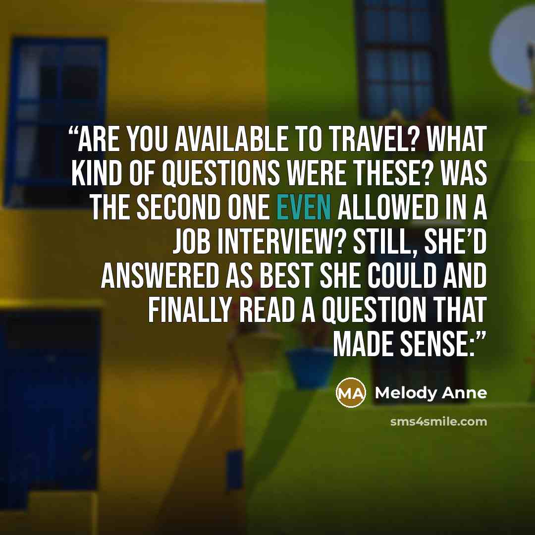 “Are you available to travel? What kind of questions were these? Was the second one even allowed in a job interview? Still, she’d answered as best she could and finally read a question that made sense:” quote by Melody Anne